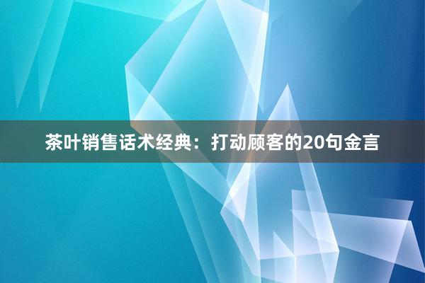 茶叶销售话术经典：打动顾客的20句金言