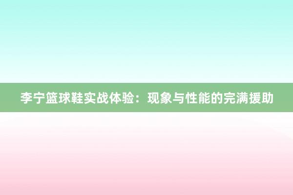 李宁篮球鞋实战体验：现象与性能的完满援助